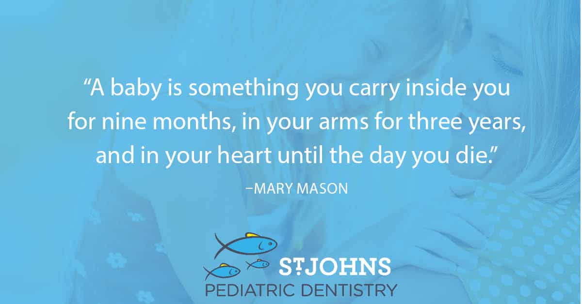 “A baby is something you carry inside you for nine months, in your arms for three years, and in your heart until the day you die.” – Mary Mason - St. Johns Pediatric Dentistry “A baby is something you carry inside you for nine months, in your arms for three years, and in your heart until the day you die.” – Mary Mason