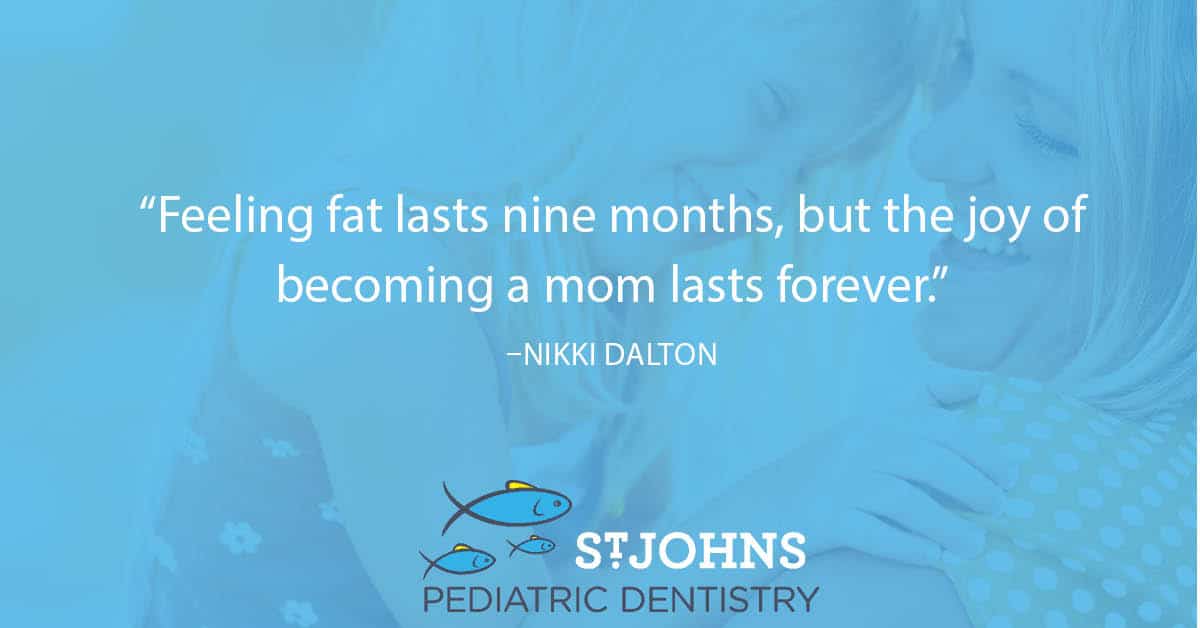 “Feeling fat lasts nine months, but the joy of becoming a mom lasts forever.” – Nikki Dalton - St. Johns Pediatric Dentistry “Feeling fat lasts nine months, but the joy of becoming a mom lasts forever.” – Nikki Dalton