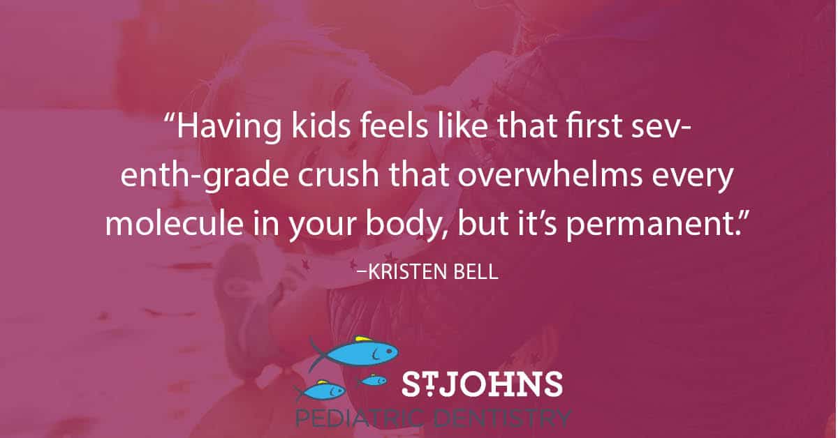 “Having kids feels like that first seventh-grade crush that overwhelms every molecule in your body, but it’s permanent.” – Kristen Bell - St. Johns Pediatric Dentistry “Having kids feels like that first seventh-grade crush that overwhelms every molecule in your body, but it’s permanent.” – Kristen Bell