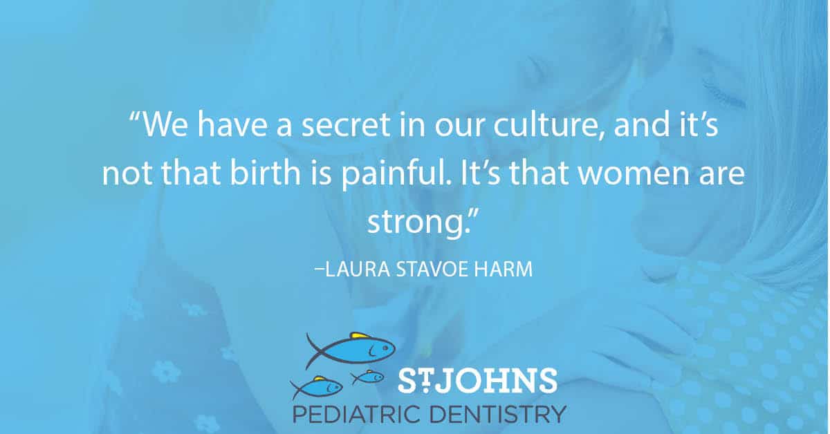 “We have a secret in our culture, and it’s not that birth is painful. It’s that women are strong.” – Laura Stavoe Harm - St. Johns Pediatric Dentistry “We have a secret in our culture, and it’s not that birth is painful. It’s that women are strong.” – Laura Stavoe Harm