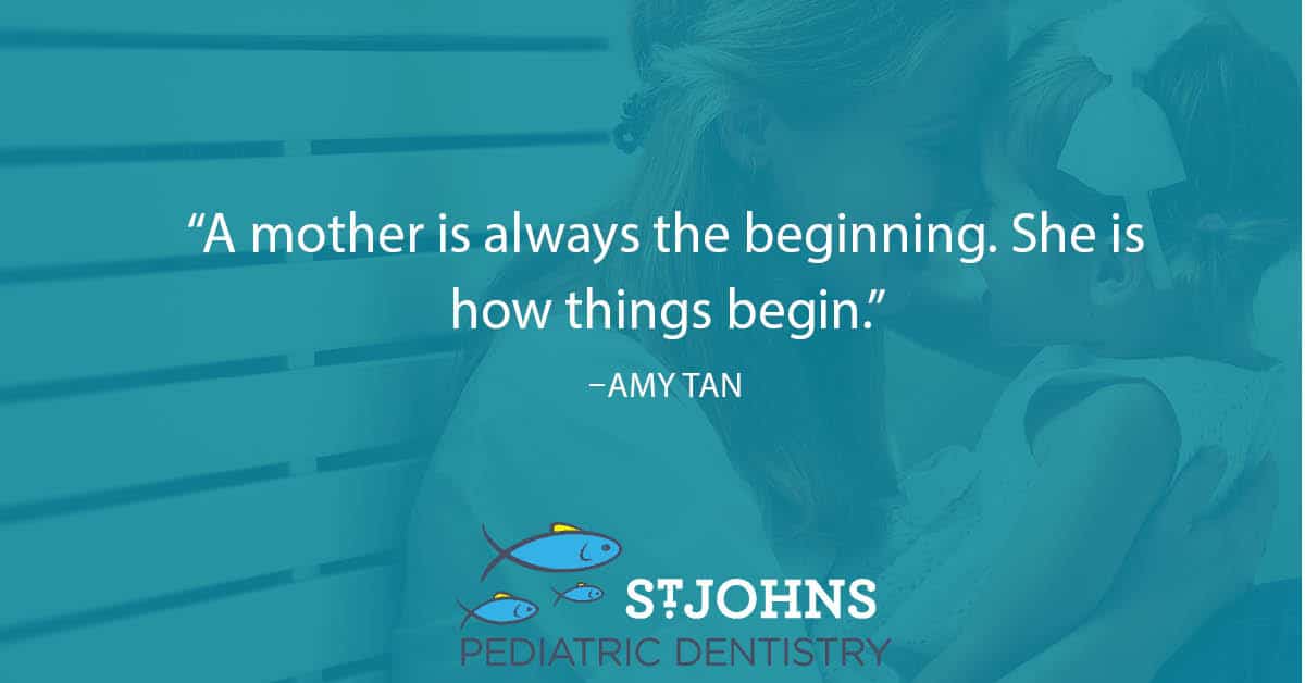 “A mother is always the beginning. She is how things begin.” – Amy Tan - St. Johns Pediatric Dentistry “A mother is always the beginning. She is how things begin.” – Amy Tan