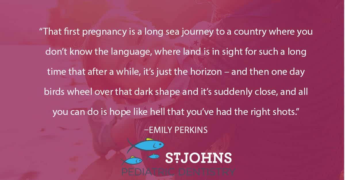 “That first pregnancy is a long sea journey to a country where you don’t know the language, where land is in sight for such a long time that after a while, it’s just the horizon – and then one day birds wheel over that dark shape and it’s suddenly close, and all you can do is hope like hell that you’ve had the right shots.” – Emily Perkins - St. Johns Pediatric Dentistry “That first pregnancy is a long sea journey to a country where you don’t know the language, where land is in sight for such a long time that after a while, it’s just the horizon – and then one day birds wheel over that dark shape and it’s suddenly close, and all you can do is hope like hell that you’ve had the right shots.” – Emily Perkins