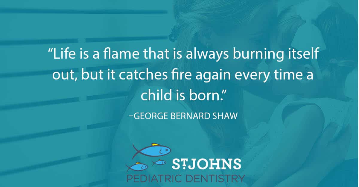 “Life is a flame that is always burning itself out, but it catches fire again every time a child is born.” – George Bernard Shaw - St. Johns Pediatric Dentistry “Life is a flame that is always burning itself out, but it catches fire again every time a child is born.” – George Bernard Shaw