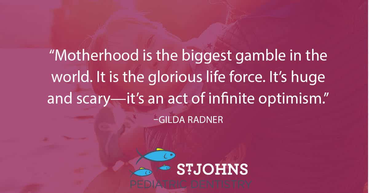 “Motherhood is the biggest gamble in the world. It is the glorious life force. It’s huge and scary—it’s an act of infinite optimism.” – Gilda Radner - St. Johns Pediatric Dentistry “Motherhood is the biggest gamble in the world. It is the glorious life force. It’s huge and scary—it’s an act of infinite optimism.” – Gilda Radner