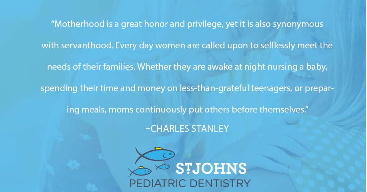 “Motherhood is a great honor and privilege, yet it is also synonymous with servanthood. Every day women are called upon to selflessly meet the needs of their families. Whether they are awake at night nursing a baby, spending their time and money on less-than-grateful teenagers, or preparing meals, moms continuously put others before themselves.” – Charles Stanley - St. Johns Pediatric Dentistry “Motherhood is a great honor and privilege, yet it is also synonymous with servanthood. Every day women are called upon to selflessly meet the needs of their families. Whether they are awake at night nursing a baby, spending their time and money on less-than-grateful teenagers, or preparing meals, moms continuously put others before themselves.” – Charles Stanley