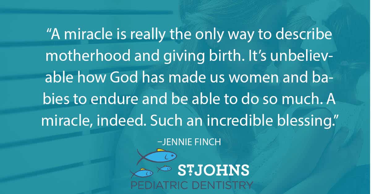 “A miracle is really the only way to describe motherhood and giving birth. It’s unbelievable how God has made us women and babies to endure and be able to do so much. A miracle, indeed. Such an incredible blessing.” – Jennie Finch - St. Johns Pediatric Dentistry “A miracle is really the only way to describe motherhood and giving birth. It’s unbelievable how God has made us women and babies to endure and be able to do so much. A miracle, indeed. Such an incredible blessing.” – Jennie Finch