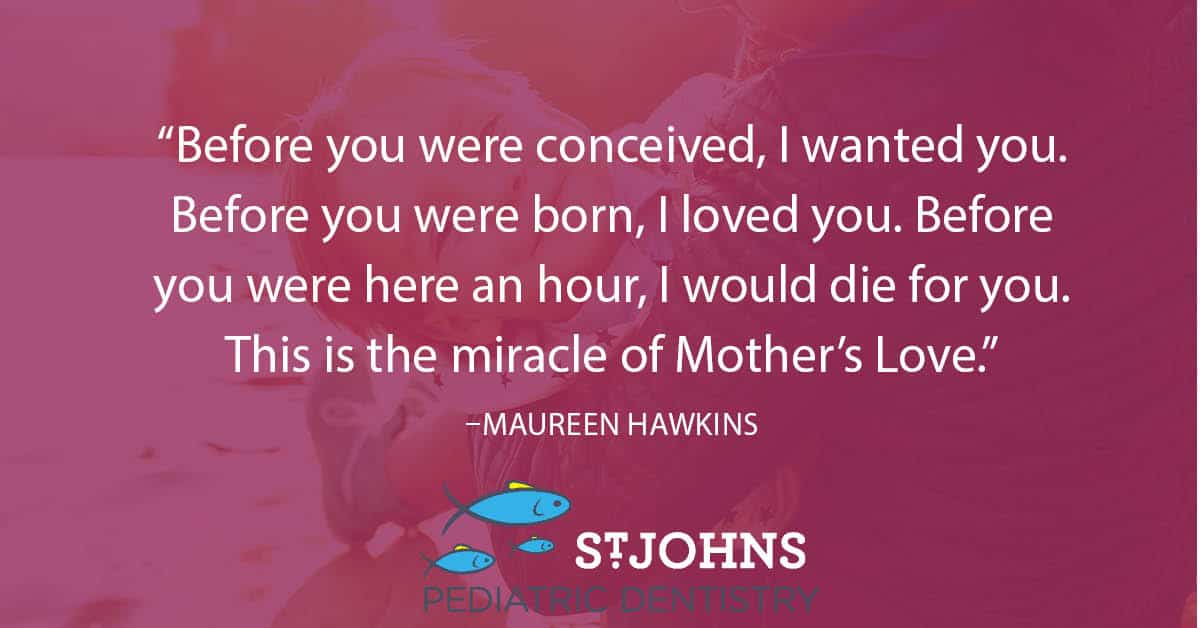 “Before you were conceived, I wanted you. Before you were born, I loved you. Before you were here an hour, I would die for you. This is the miracle of Mother’s Love.” – Maureen Hawkins - St. Johns Pediatric Dentistry “Before you were conceived, I wanted you. Before you were born, I loved you. Before you were here an hour, I would die for you. This is the miracle of Mother’s Love.” – Maureen Hawkins