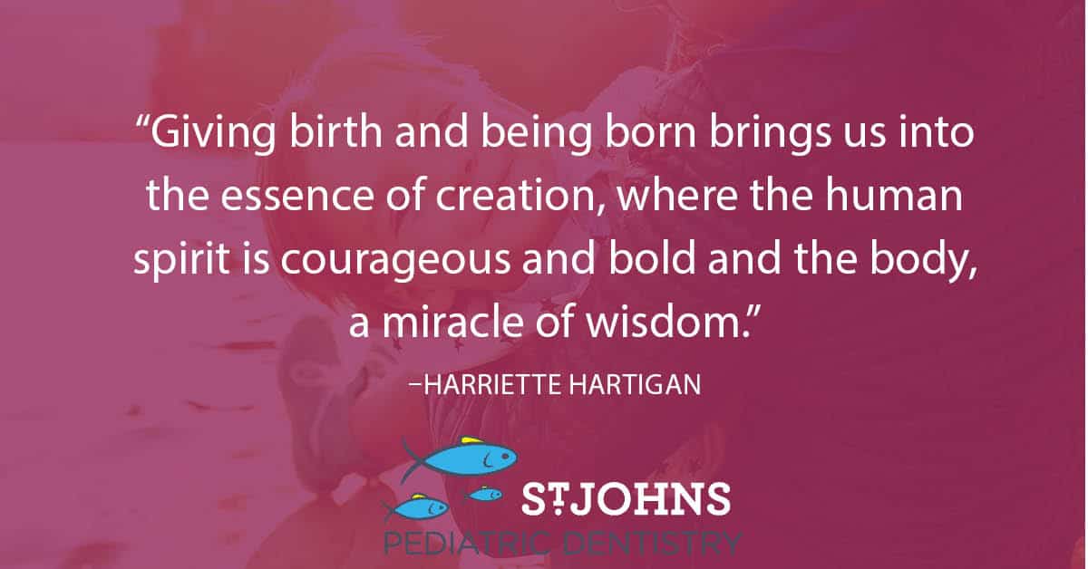 “Giving birth and being born brings us into the essence of creation, where the human spirit is courageous and bold and the body, a miracle of wisdom.” – Harriette Hartigan - St. Johns Pediatric Dentistry “Giving birth and being born brings us into the essence of creation, where the human spirit is courageous and bold and the body, a miracle of wisdom.” – Harriette Hartigan