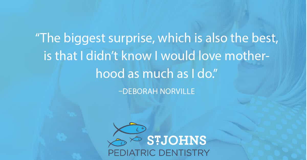 “The biggest surprise, which is also the best, is that I didn’t know I would love motherhood as much as I do.” – Deborah Norville - St. Johns Pediatric Dentistry “The biggest surprise, which is also the best, is that I didn’t know I would love motherhood as much as I do.” – Deborah Norville