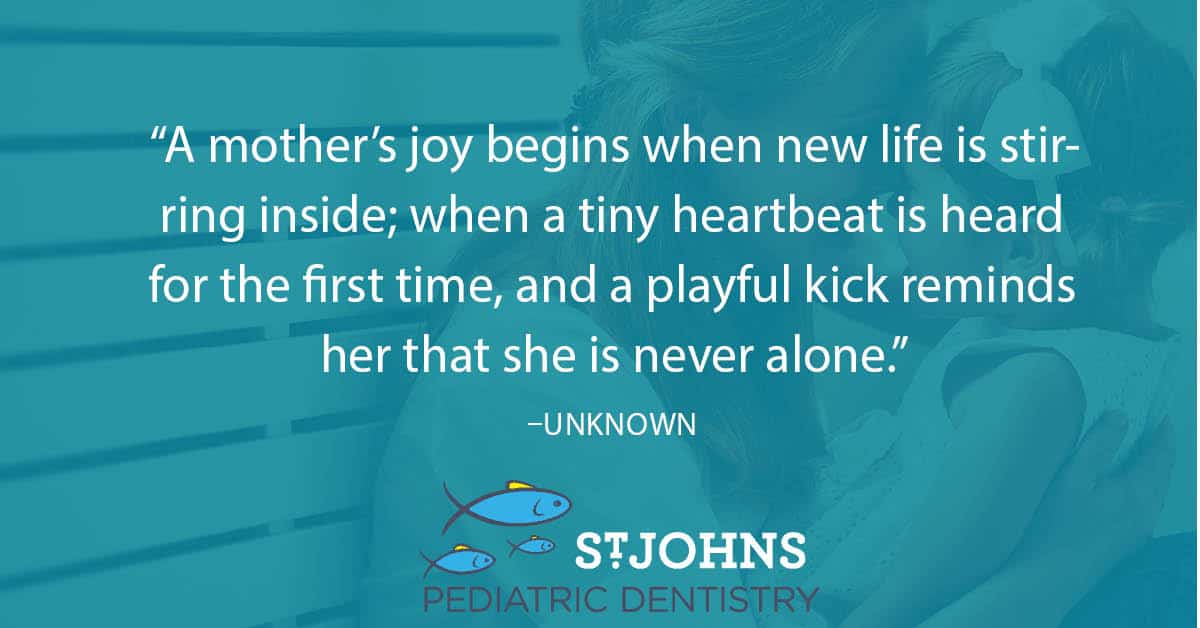 “A mother’s joy begins when new life is stirring inside; when a tiny heartbeat is heard for the first time, and a playful kick reminds her that she is never alone.” – Unknown - St. Johns Pediatric Dentistry “A mother’s joy begins when new life is stirring inside; when a tiny heartbeat is heard for the first time, and a playful kick reminds her that she is never alone.” – Unknown