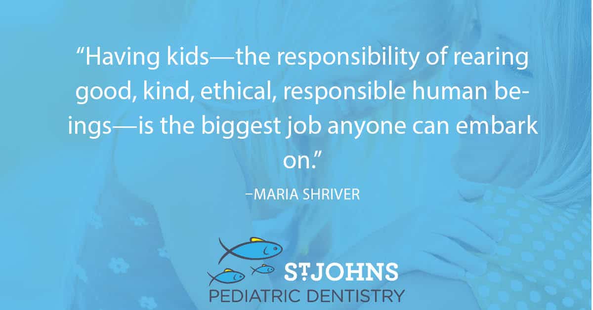 “Having kids—the responsibility of rearing good, kind, ethical, responsible human beings—is the biggest job anyone can embark on.” – Maria Shriver - St. Johns Pediatric Dentistry “Having kids—the responsibility of rearing good, kind, ethical, responsible human beings—is the biggest job anyone can embark on.” – Maria Shriver