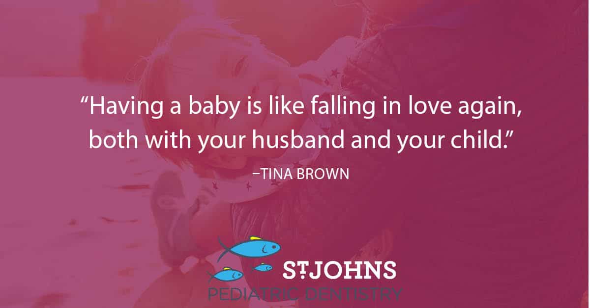 “Having a baby is like falling in love again, both with your husband and your child.” – Tina Brown - St. Johns Pediatric Dentistry “Having a baby is like falling in love again, both with your husband and your child.” – Tina Brown