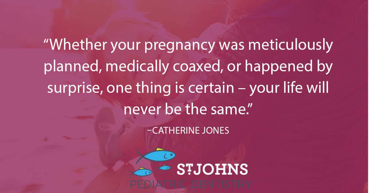 “Whether your pregnancy was meticulously planned, medically coaxed, or happened by surprise, one thing is certain – your life will never be the same.” – Catherine Jones - St. Johns Pediatric Dentistry “Whether your pregnancy was meticulously planned, medically coaxed, or happened by surprise, one thing is certain – your life will never be the same.” – Catherine Jones