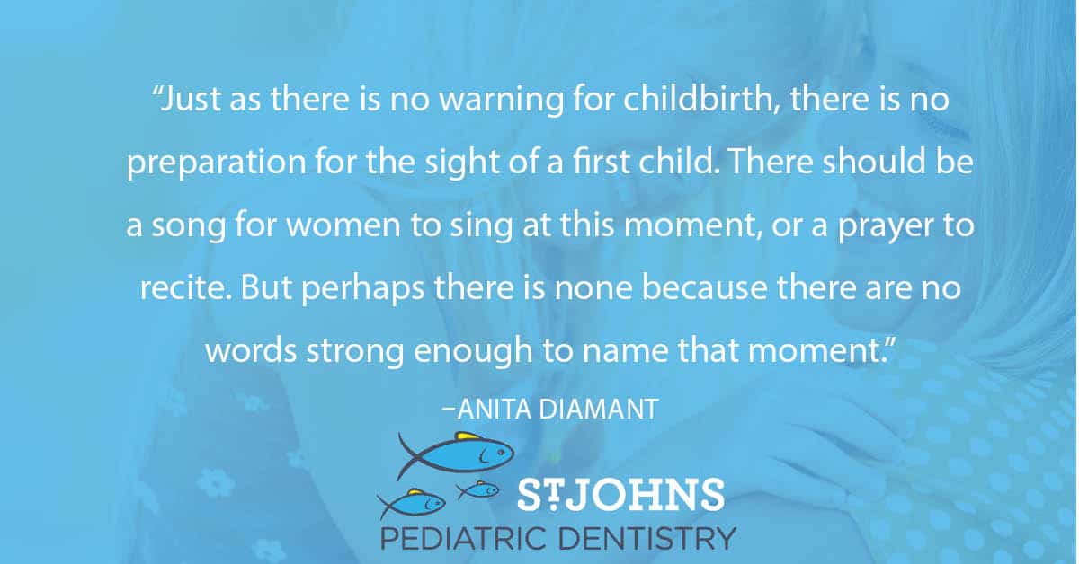 “Just as there is no warning for childbirth, there is no preparation for the sight of a first child. There should be a song for women to sing at this moment, or a prayer to recite. But perhaps there is none because there are no words strong enough to name that moment.” – Anita Diamant - St. Johns Pediatric Dentistry “Just as there is no warning for childbirth, there is no preparation for the sight of a first child. There should be a song for women to sing at this moment, or a prayer to recite. But perhaps there is none because there are no words strong enough to name that moment.” – Anita Diamant