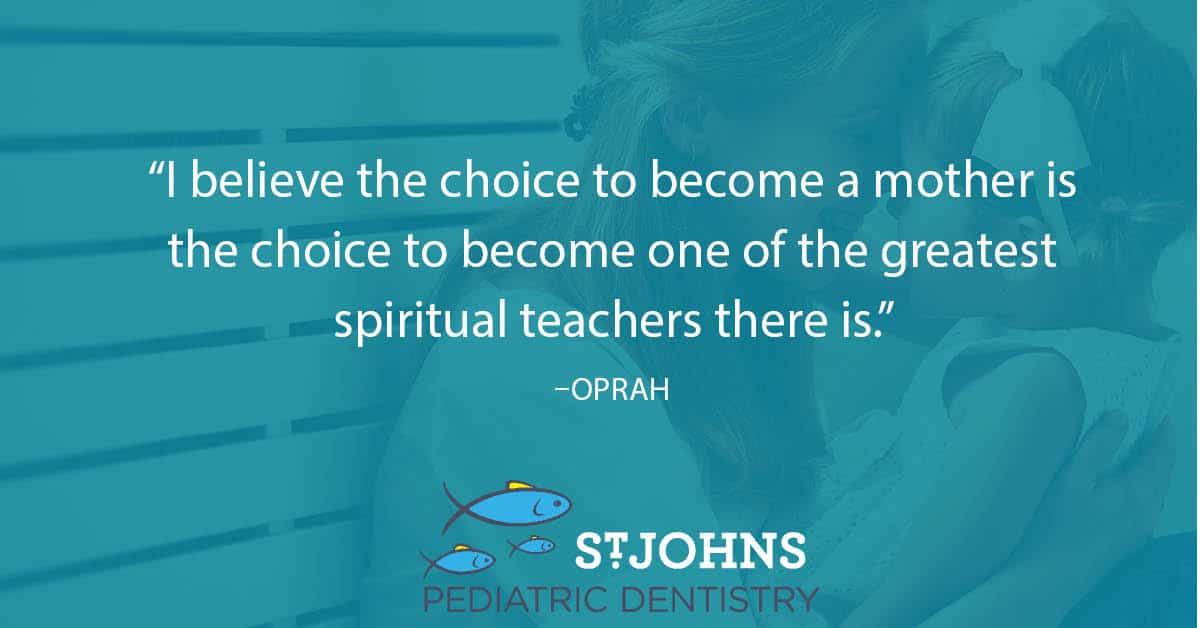 “I believe the choice to become a mother is the choice to become one of the greatest spiritual teachers there is.” – Oprah - St. Johns Pediatric Dentistry “I believe the choice to become a mother is the choice to become one of the greatest spiritual teachers there is.” – Oprah