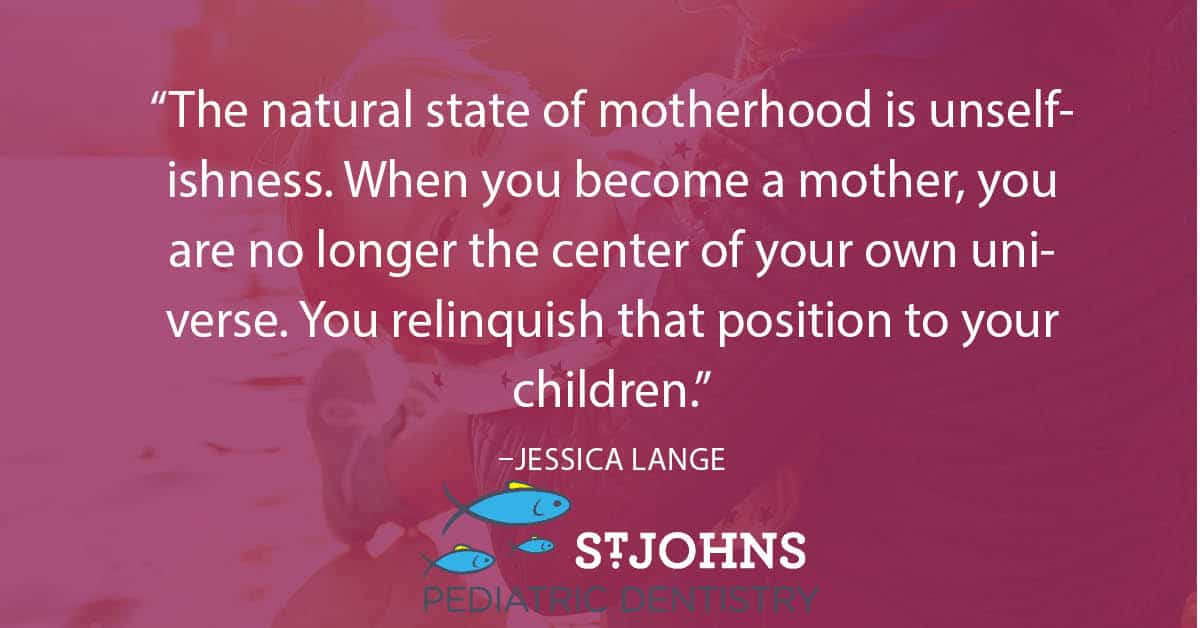 “The natural state of motherhood is unselfishness. When you become a mother, you are no longer the center of your own universe. You relinquish that position to your children.” – Jessica Lange - St. Johns Pediatric Dentistry “The natural state of motherhood is unselfishness. When you become a mother, you are no longer the center of your own universe. You relinquish that position to your children.” – Jessica Lange