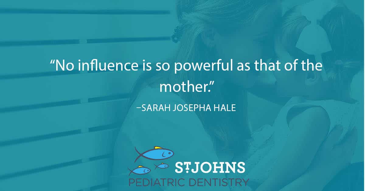 “No influence is so powerful as that of the mother.” – Sarah Josepha Hale - St. Johns Pediatric Dentistry “No influence is so powerful as that of the mother.” – Sarah Josepha Hale