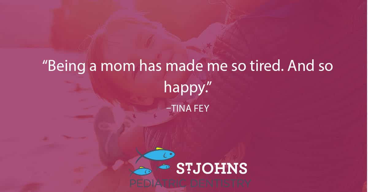 “Being a mom has made me so tired. And so happy.” – Tina Fey - St. Johns Pediatric Dentistry “Being a mom has made me so tired. And so happy.” – Tina Fey