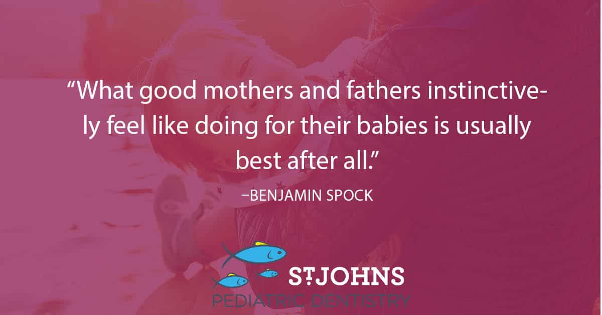 “What good mothers and fathers instinctively feel like doing for their babies is usually best after all.” – Benjamin Spock - St. Johns Pediatric Dentistry “What good mothers and fathers instinctively feel like doing for their babies is usually best after all.” – Benjamin Spock