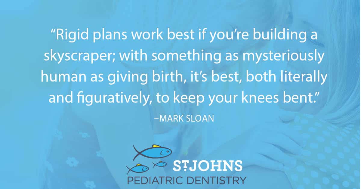 “Rigid plans work best if you’re building a skyscraper; with something as mysteriously human as giving birth, it’s best, both literally and figuratively, to keep your knees bent.” – Mark Sloan - St. Johns Pediatric Dentistry “Rigid plans work best if you’re building a skyscraper; with something as mysteriously human as giving birth, it’s best, both literally and figuratively, to keep your knees bent.” – Mark Sloan