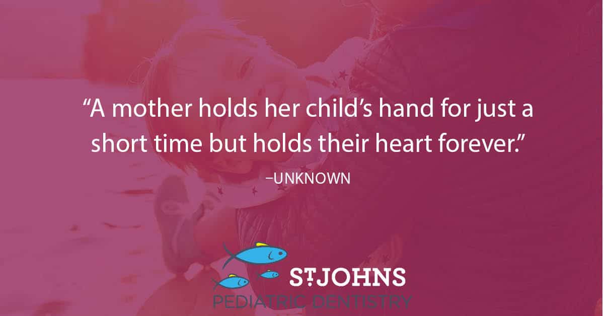“A mother holds her child’s hand for just a short time but holds their heart forever.” - Unknown - St. Johns Pediatric Dentistry “A mother holds her child’s hand for just a short time but holds their heart forever.” - Unknown