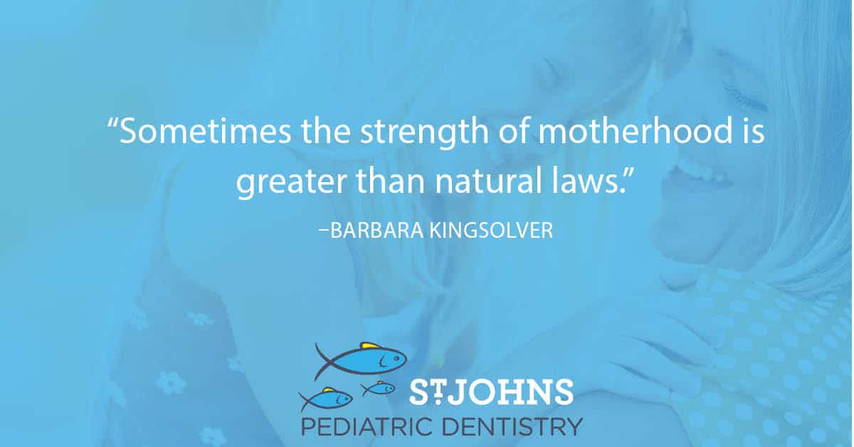 “Sometimes the strength of motherhood is greater than natural laws.” - Barbara Kingsolver - St. Johns Pediatric Dentistry “Sometimes the strength of motherhood is greater than natural laws.” - Barbara Kingsolver