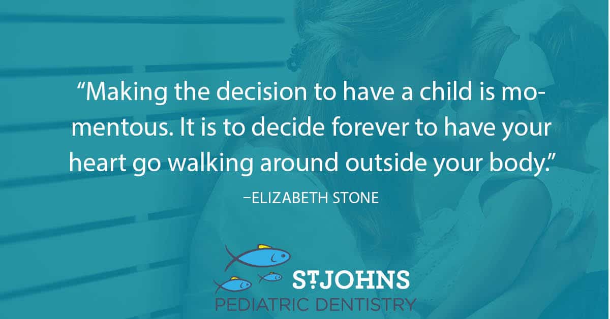 “Making the decision to have a child is momentous. It is to decide forever to have your heart go walking around outside your body.” – Elizabeth Stone - St. Johns Pediatric Dentistry “Making the decision to have a child is momentous. It is to decide forever to have your heart go walking around outside your body.” – Elizabeth Stone