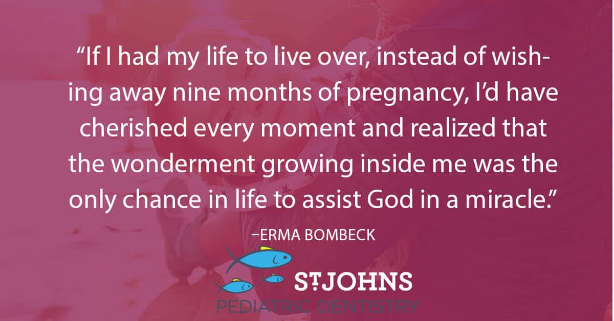 “If I had my life to live over, instead of wishing away nine months of pregnancy, I’d have cherished every moment and realized that the wonderment growing inside me was the only chance in life to assist God in a miracle.” – Erma Bombeck - St. Johns Pediatric Dentistry “If I had my life to live over, instead of wishing away nine months of pregnancy, I’d have cherished every moment and realized that the wonderment growing inside me was the only chance in life to assist God in a miracle.” – Erma Bombeck