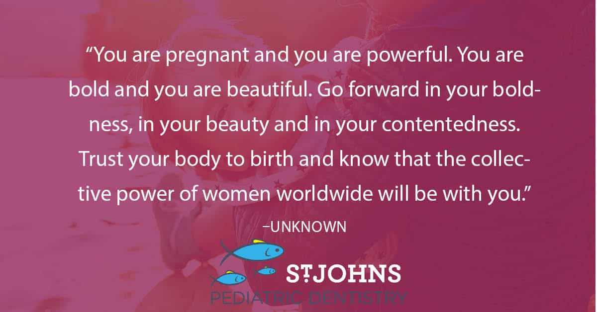 “You are pregnant and you are powerful. You are bold and you are beautiful. Go forward in your boldness, in your beauty and in your contentedness. Trust your body to birth and know that the collective power of women worldwide will be with you.” – Unknown - St. Johns Pediatric Dentistry “You are pregnant and you are powerful. You are bold and you are beautiful. Go forward in your boldness, in your beauty and in your contentedness. Trust your body to birth and know that the collective power of women worldwide will be with you.” – Unknown