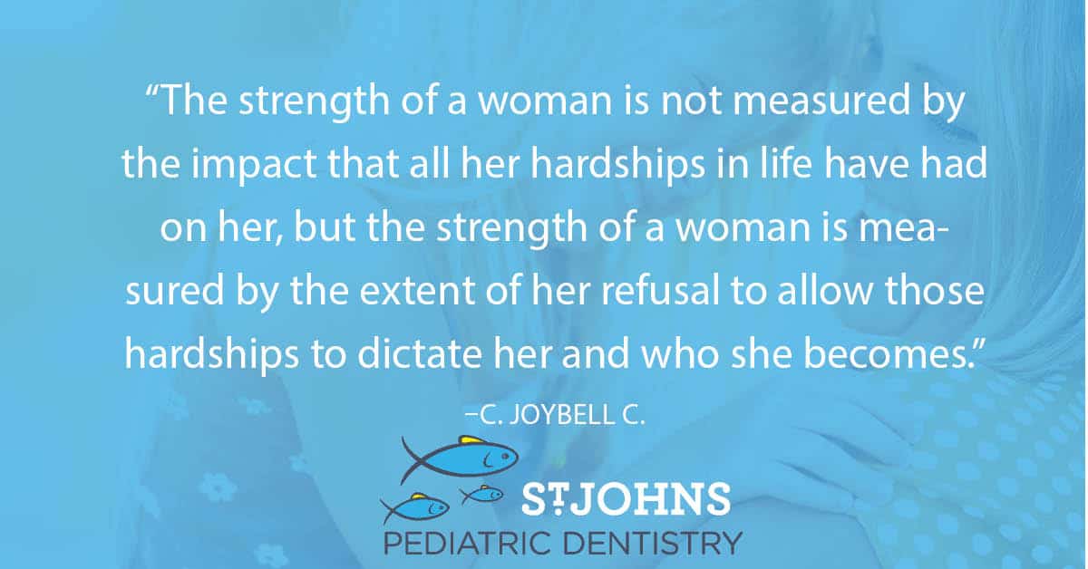 “The strength of a woman is not measured by the impact that all her hardships in life have had on her, but the strength of a woman is measured by the extent of her refusal to allow those hardships to dictate her and who she becomes.” ― C. JoyBell C. - St. Johns Pediatric Dentistry “The strength of a woman is not measured by the impact that all her hardships in life have had on her, but the strength of a woman is measured by the extent of her refusal to allow those hardships to dictate her and who she becomes.” ― C. JoyBell C.