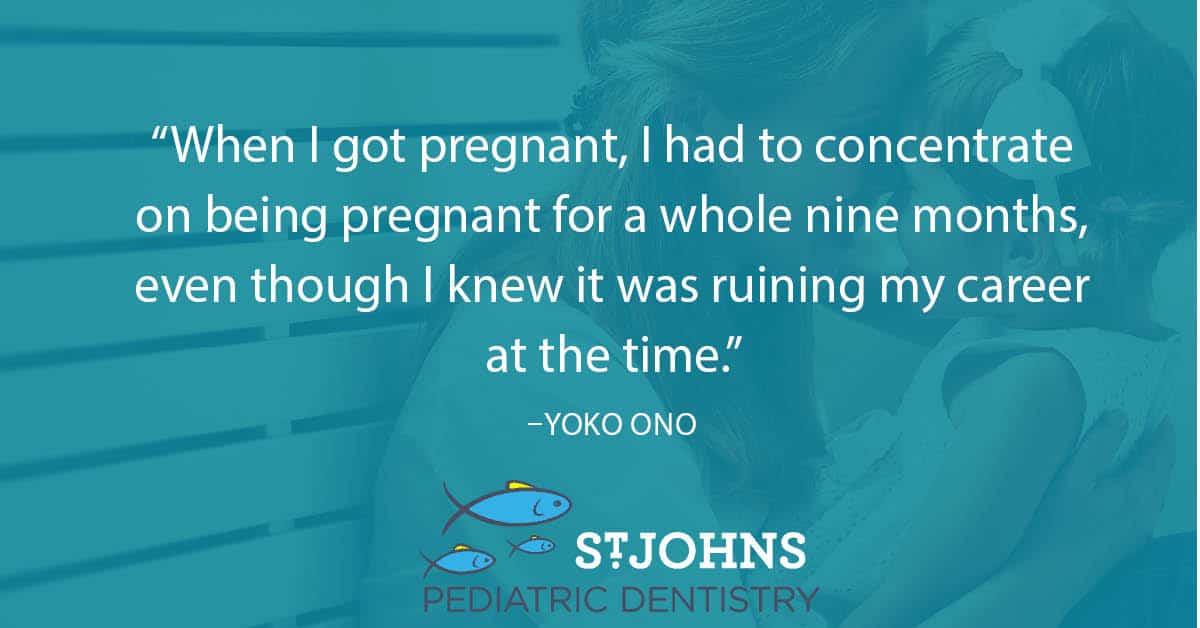 “When I got pregnant, I had to concentrate on being pregnant for a whole nine months, even though I knew it was ruining my career at the time.” – Yoko Ono - St. Johns Pediatric Dentistry “When I got pregnant, I had to concentrate on being pregnant for a whole nine months, even though I knew it was ruining my career at the time.” – Yoko Ono