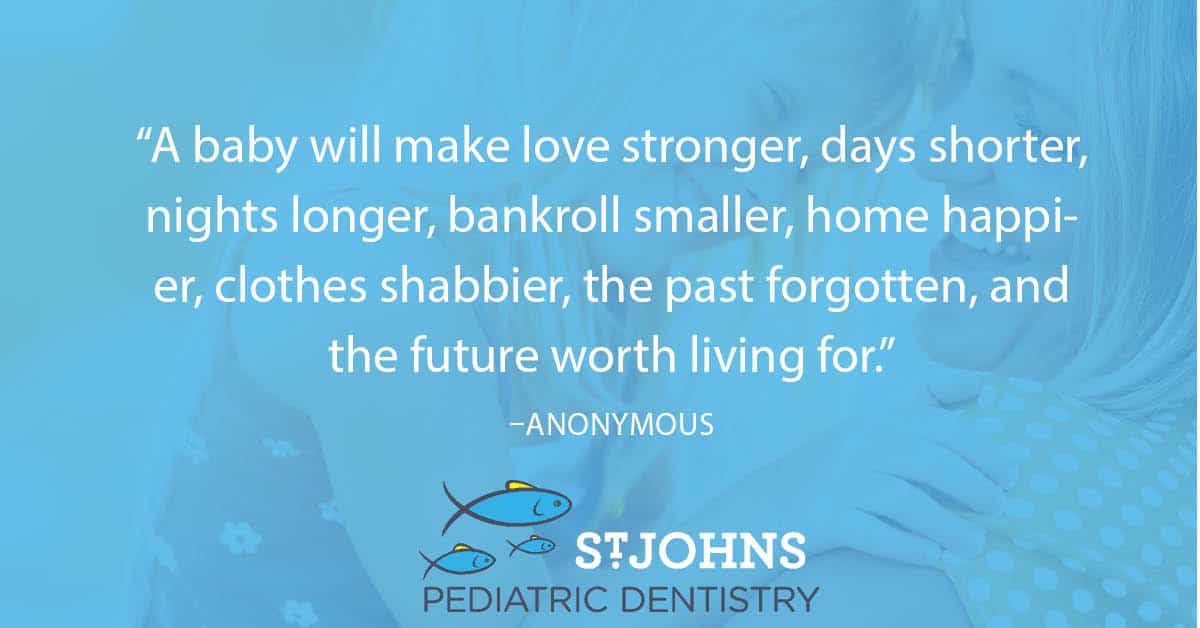 “A baby will make love stronger, days shorter, nights longer, bankroll smaller, home happier, clothes shabbier, the past forgotten, and the future worth living for.” – Anonymous - St. Johns Pediatric Dentistry “A baby will make love stronger, days shorter, nights longer, bankroll smaller, home happier, clothes shabbier, the past forgotten, and the future worth living for.” – Anonymous
