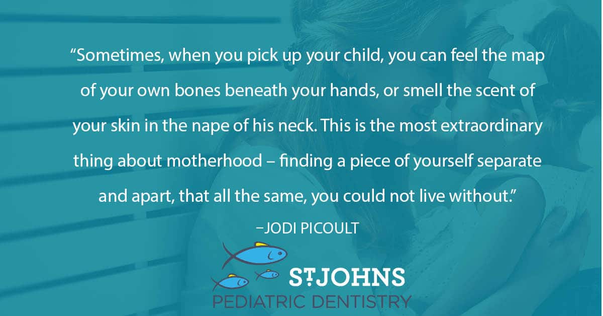 “Sometimes, when you pick up your child, you can feel the map of your own bones beneath your hands, or smell the scent of your skin in the nape of his neck. This is the most extraordinary thing about motherhood – finding a piece of yourself separate and apart, that all the same, you could not live without.”– Jodi Picoult - St. Johns Pediatric Dentistry “Sometimes, when you pick up your child, you can feel the map of your own bones beneath your hands, or smell the scent of your skin in the nape of his neck. This is the most extraordinary thing about motherhood – finding a piece of yourself separate and apart, that all the same, you could not live without.”– Jodi Picoult